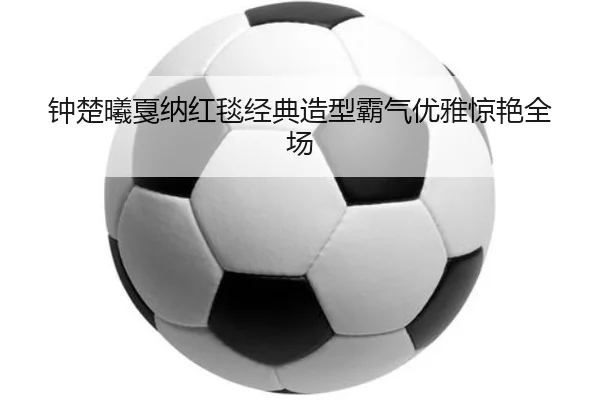 钟楚曦戛纳红毯经典造型霸气优雅惊艳全场